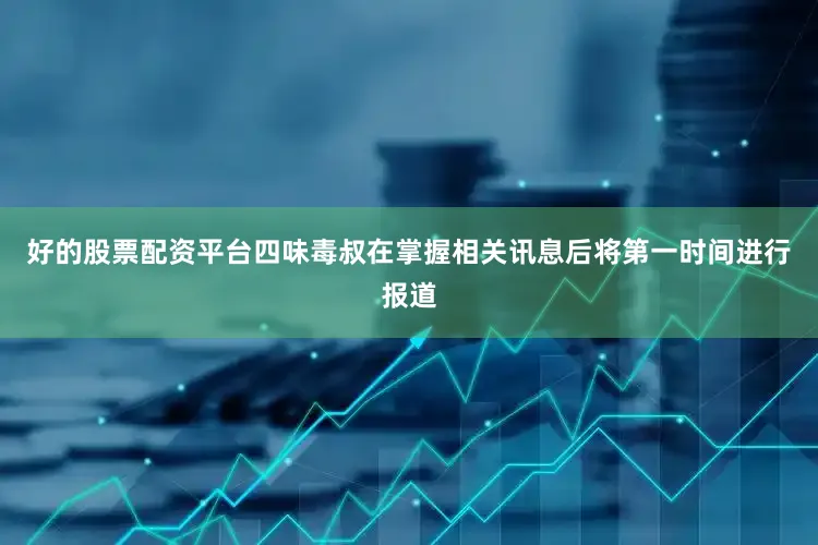 好的股票配资平台四味毒叔在掌握相关讯息后将第一时间进行报道