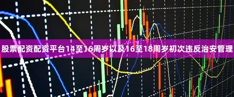 股票配资配资平台14至16周岁以及16至18周岁初次违反治安管理