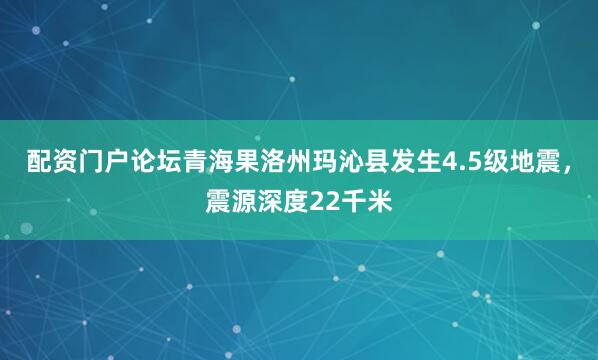配资门户论坛青海果洛州玛沁县发生4.5级地震，震源深度22千米