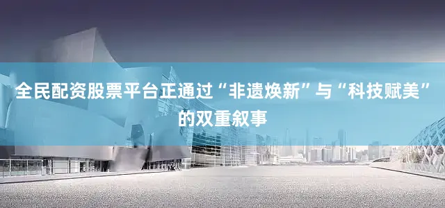 全民配资股票平台正通过“非遗焕新”与“科技赋美”的双重叙事
