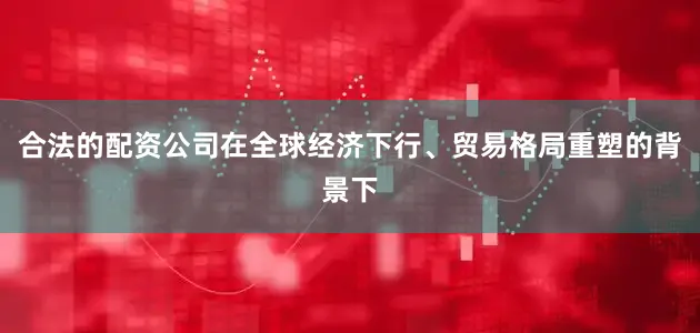 合法的配资公司在全球经济下行、贸易格局重塑的背景下
