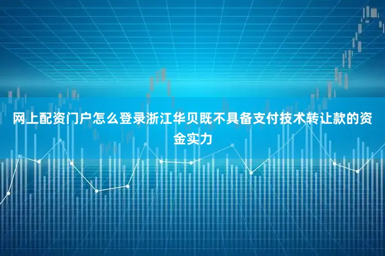 网上配资门户怎么登录浙江华贝既不具备支付技术转让款的资金实力