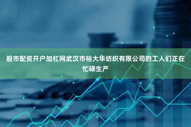 股市配资开户加杠网武汉市裕大华纺织有限公司的工人们正在忙碌生产