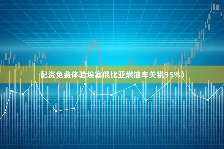 配资免费体验埃塞俄比亚燃油车关税35%）